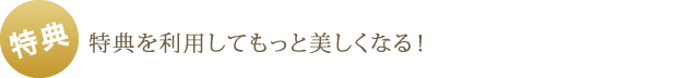 特典 - 特典を利用してもっと美しくなる！