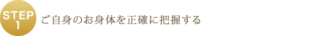 STEP1 - ご自身のお身体を正確に把握する