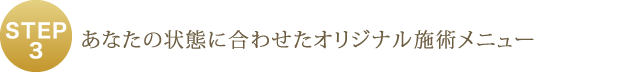 STEP3 - あなたの状態に合わせたオリジナル施術メニュー