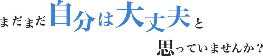 まだまだ自分は大丈夫と思っていませんか？