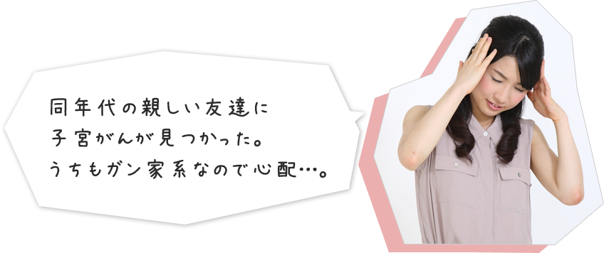 同年代の親しい友達に子宮がんが見つかった。うちもガン家系なので心配…。